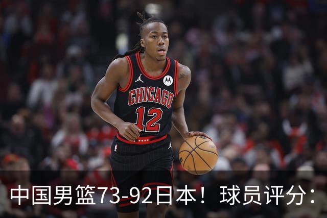 中国男篮73-92日本！球员评分：2人满分，3人良好，3人不合格