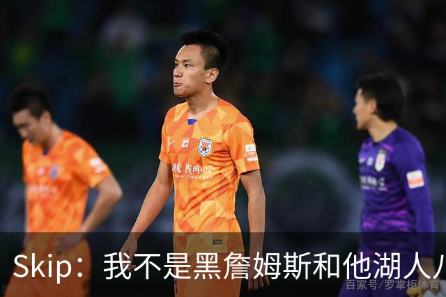 Skip：我不是黑詹姆斯&他湖人八年表现平庸 我最多只能给他打C