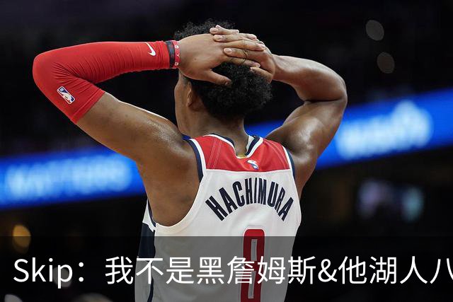 Skip：我不是黑詹姆斯&他湖人八年表现平庸 我最多只能给他打C